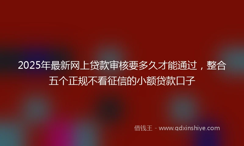 2025年最新网上贷款审核要多久才能通过，整合五个正规不看征信的小额贷款口子