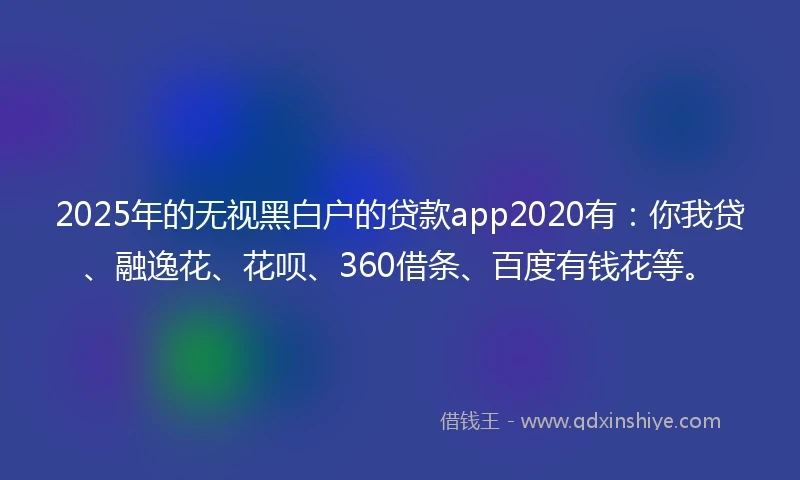2025年的无视黑白户的贷款app2020有：你我贷、融逸花、花呗、360借条、百度有钱花等。