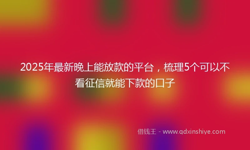 2025年最新晚上能放款的平台，梳理5个可以不看征信就能下款的口子