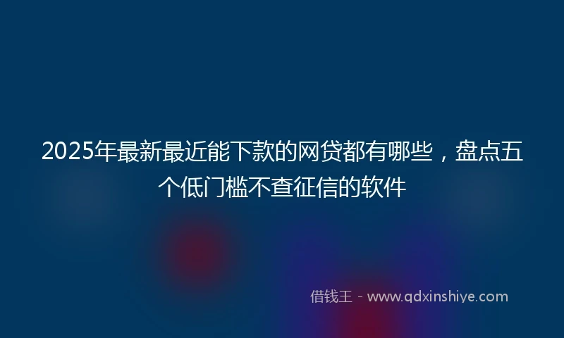 2025年最新最近能下款的网贷都有哪些，盘点五个低门槛不查征信的软件