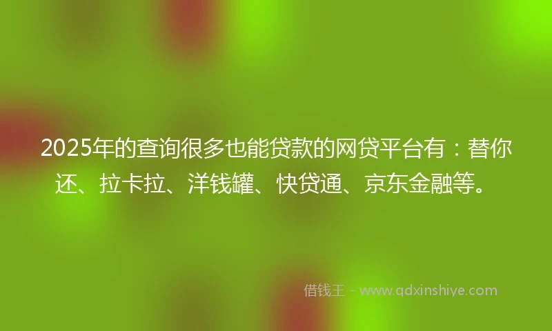 2025年的查询很多也能贷款的网贷平台有：替你还、拉卡拉、洋钱罐、快贷通、京东金融等。
