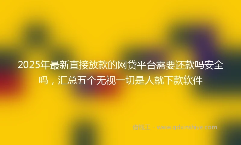 2025年最新直接放款的网贷平台需要还款吗安全吗，汇总五个无视一切是人就下款软件