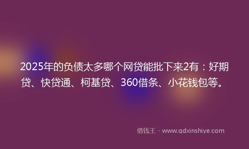 2025年的负债太多哪个网贷能批下来2有：好期贷、快贷通、柯基贷、360借条、小花钱包等。