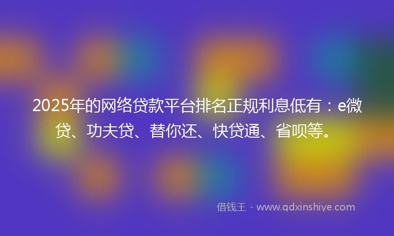 2025年的网络贷款平台排名正规利息低有：e微贷、功夫贷、替你还、快贷通、省呗等。