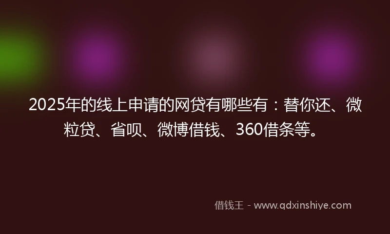 2025年的线上申请的网贷有哪些有：替你还、微粒贷、省呗、微博借钱、360借条等。