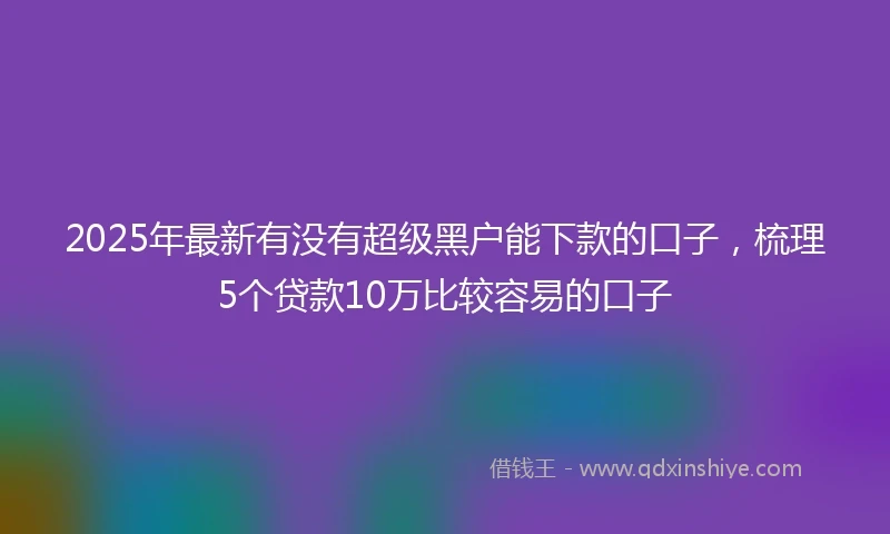2025年最新有没有超级黑户能下款的口子，梳理5个贷款10万比较容易的口子