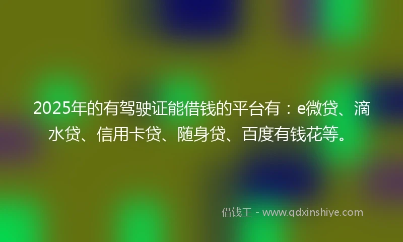 2025年的有驾驶证能借钱的平台有：e微贷、滴水贷、信用卡贷、随身贷、百度有钱花等。