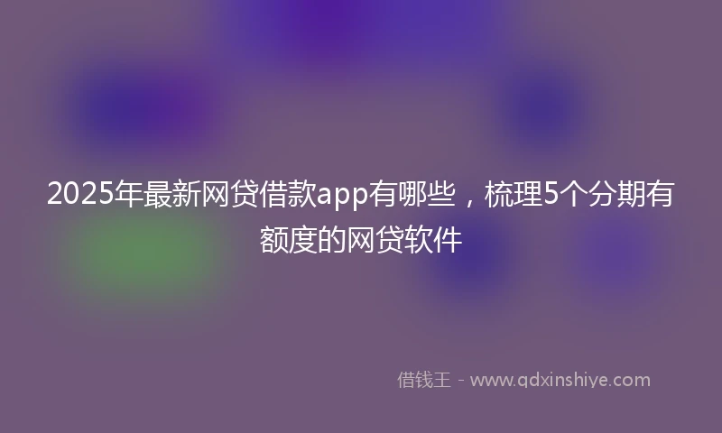 2025年最新网贷借款app有哪些，梳理5个分期有额度的网贷软件