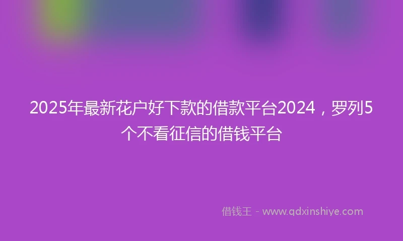 2025年最新花户好下款的借款平台2024，罗列5个不看征信的借钱平台