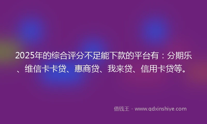 2025年的综合评分不足能下款的平台有：分期乐、维信卡卡贷、惠商贷、我来贷、信用卡贷等。