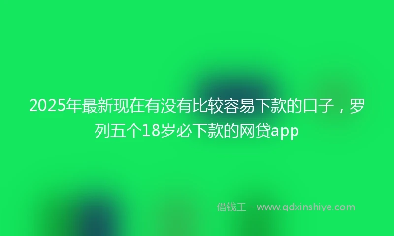 2025年最新现在有没有比较容易下款的口子，罗列五个18岁必下款的网贷app