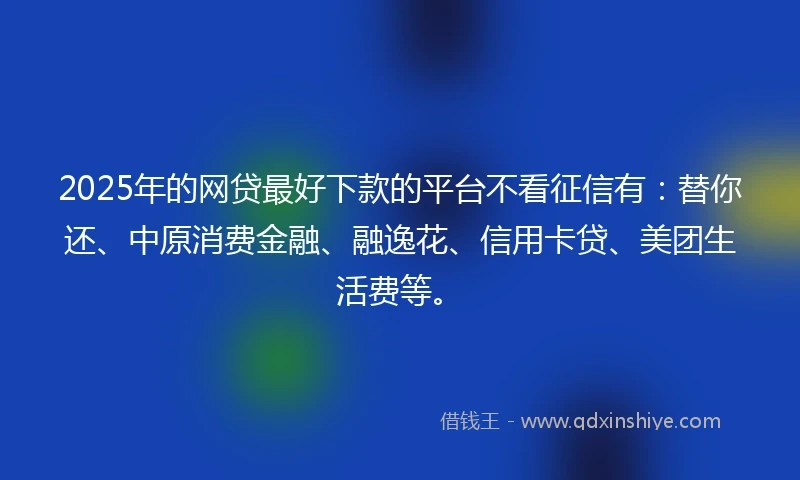 2025年的网贷最好下款的平台不看征信有：替你还、中原消费金融、融逸花、信用卡贷、美团生活费等。