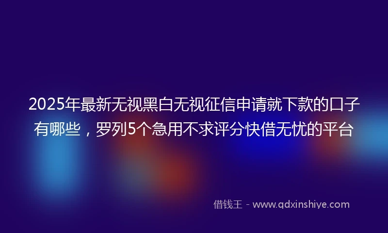 2025年最新无视黑白无视征信申请就下款的口子有哪些，罗列5个急用不求评分快借无忧的平台