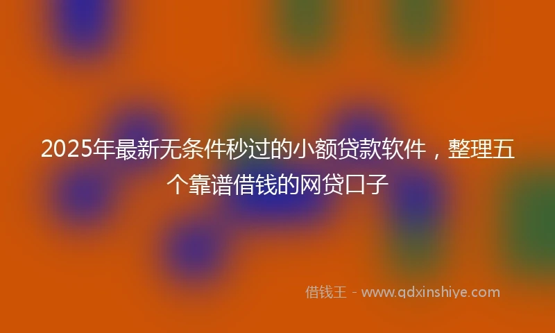 2025年最新无条件秒过的小额贷款软件，整理五个靠谱借钱的网贷口子