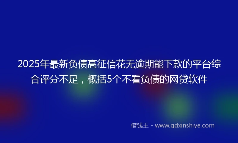 2025年最新负债高征信花无逾期能下款的平台综合评分不足，概括5个不看负债的网贷软件