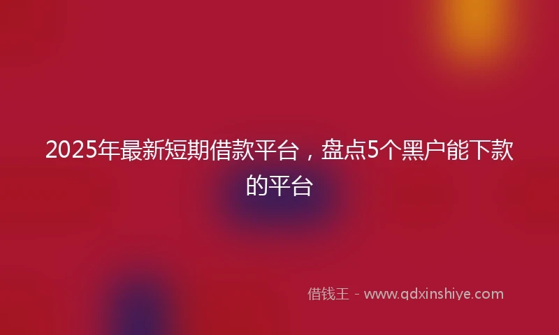 2025年最新短期借款平台，盘点5个黑户能下款的平台