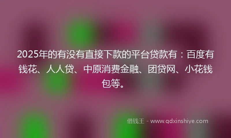 2025年的有没有直接下款的平台贷款有：百度有钱花、人人贷、中原消费金融、团贷网、小花钱包等。