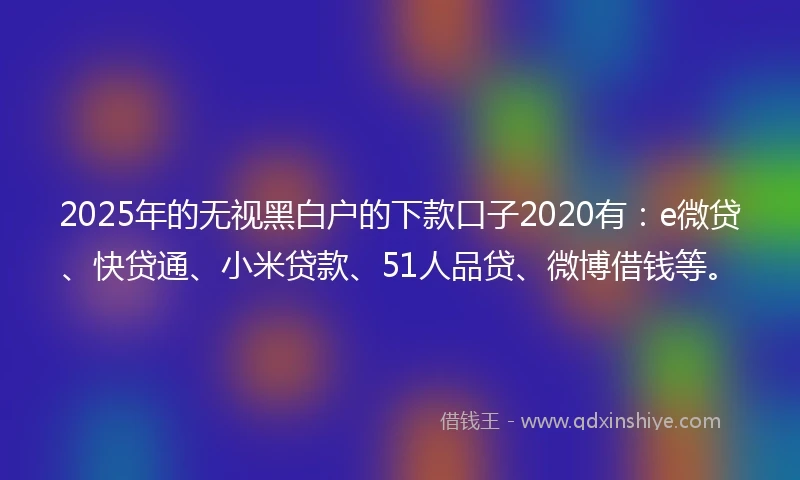 2025年的无视黑白户的下款口子2020有：e微贷、快贷通、小米贷款、51人品贷、微博借钱等。