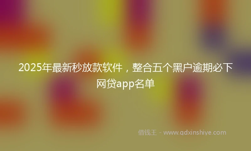 2025年最新秒放款软件，整合五个黑户逾期必下网贷app名单