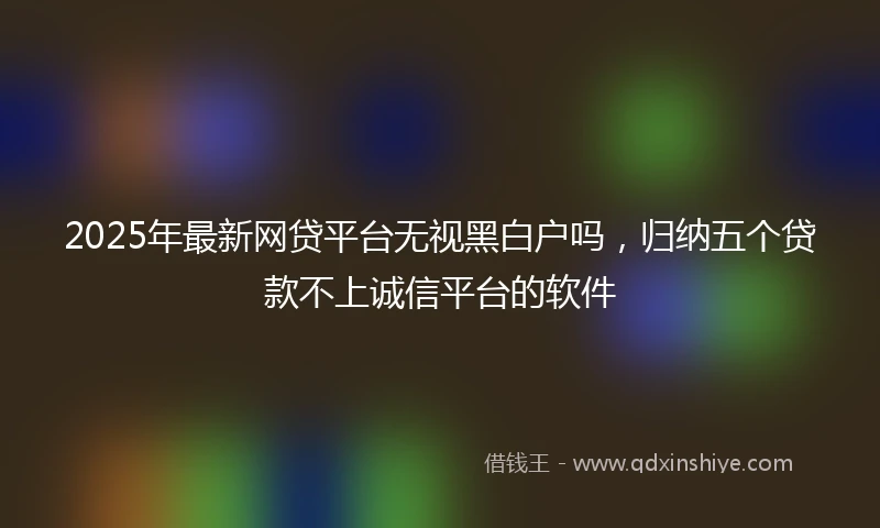 2025年最新网贷平台无视黑白户吗，归纳五个贷款不上诚信平台的软件