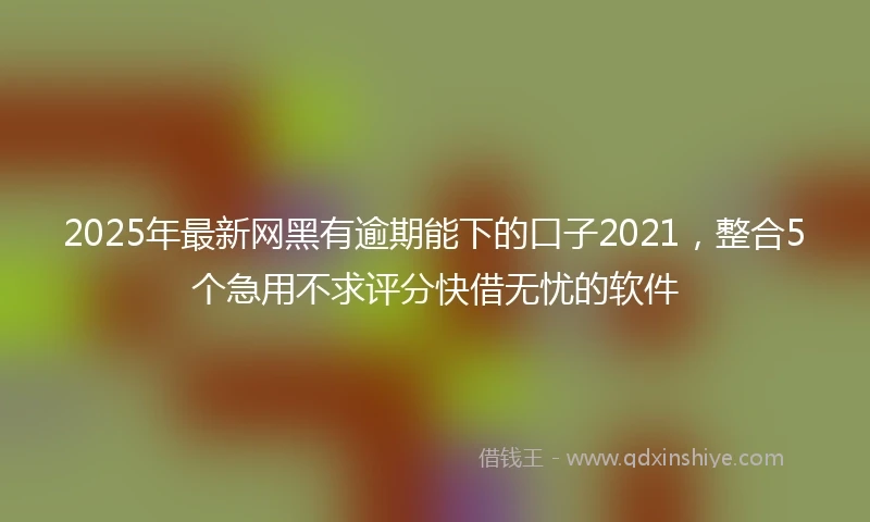 2025年最新网黑有逾期能下的口子2021，整合5个急用不求评分快借无忧的软件