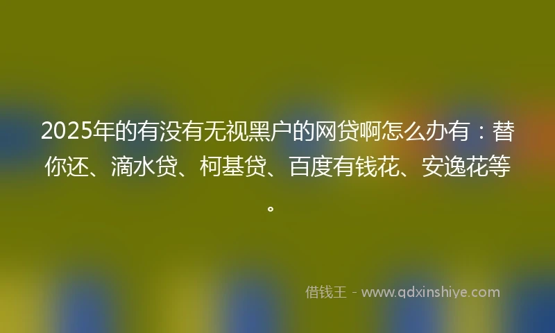 2025年的有没有无视黑户的网贷啊怎么办有：替你还、滴水贷、柯基贷、百度有钱花、安逸花等。