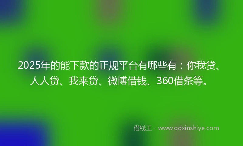 2025年的能下款的正规平台有哪些有：你我贷、人人贷、我来贷、微博借钱、360借条等。