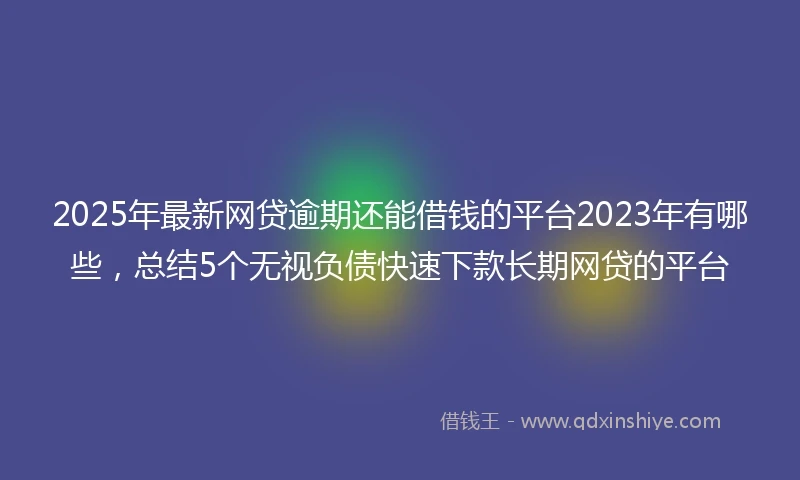2025年最新网贷逾期还能借钱的平台2023年有哪些，总结5个无视负债快速下款长期网贷的平台