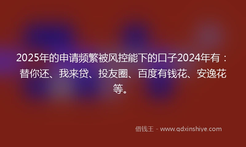 2025年的申请频繁被风控能下的口子2024年有：替你还、我来贷、投友圈、百度有钱花、安逸花等。