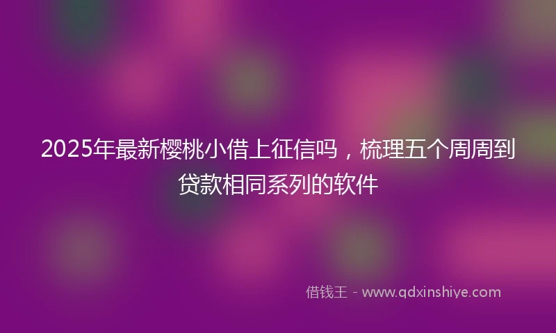 2025年最新樱桃小借上征信吗，梳理五个周周到贷款相同系列的软件