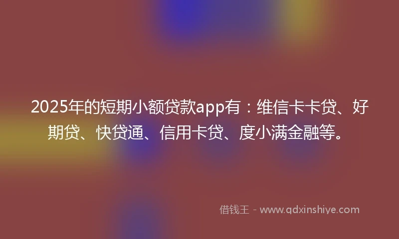 2025年的短期小额贷款app有：维信卡卡贷、好期贷、快贷通、信用卡贷、度小满金融等。