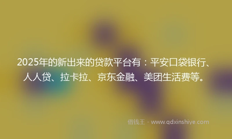 2025年的新出来的贷款平台有：平安口袋银行、人人贷、拉卡拉、京东金融、美团生活费等。