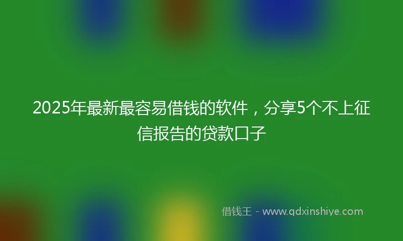 2025年最新最容易借钱的软件，分享5个不上征信报告的贷款口子