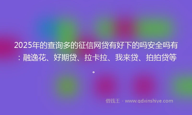 2025年的查询多的征信网贷有好下的吗安全吗有：融逸花、好期贷、拉卡拉、我来贷、拍拍贷等。