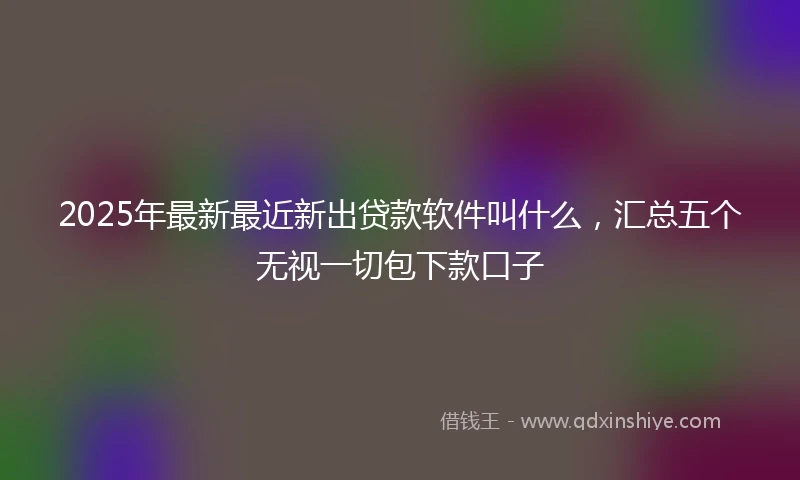 2025年最新最近新出贷款软件叫什么，汇总五个无视一切包下款口子