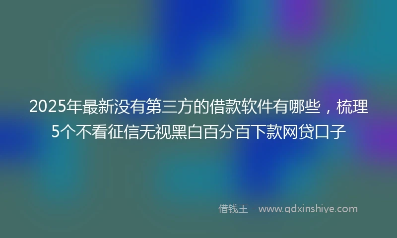 2025年最新没有第三方的借款软件有哪些，梳理5个不看征信无视黑白百分百下款网贷口子