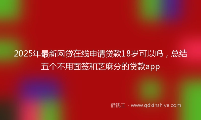 2025年最新网贷在线申请贷款18岁可以吗，总结五个不用面签和芝麻分的贷款app