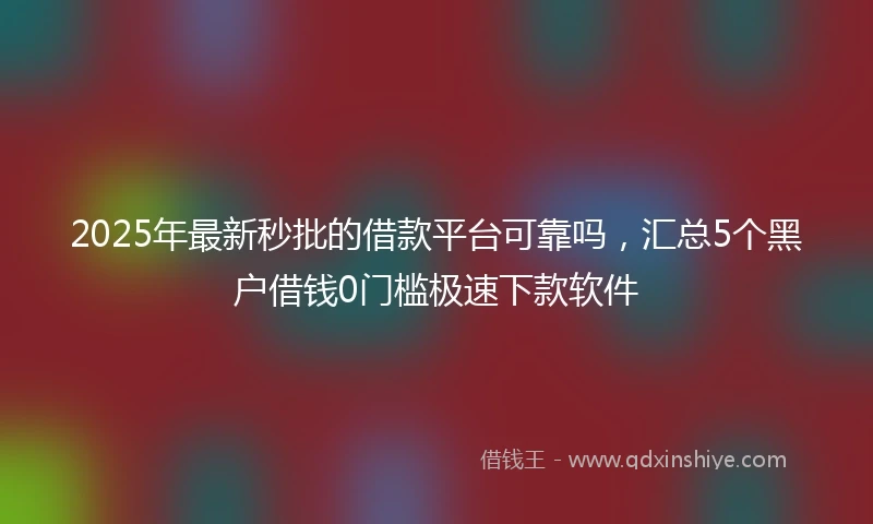 2025年最新秒批的借款平台可靠吗，汇总5个黑户借钱0门槛极速下款软件
