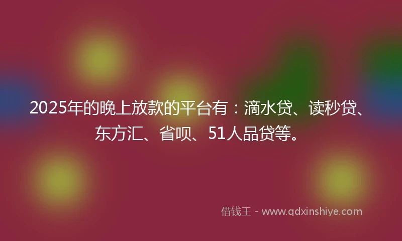 2025年的晚上放款的平台有：滴水贷、读秒贷、东方汇、省呗、51人品贷等。