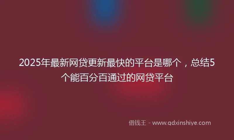 2025年最新网贷更新最快的平台是哪个，总结5个能百分百通过的网贷平台