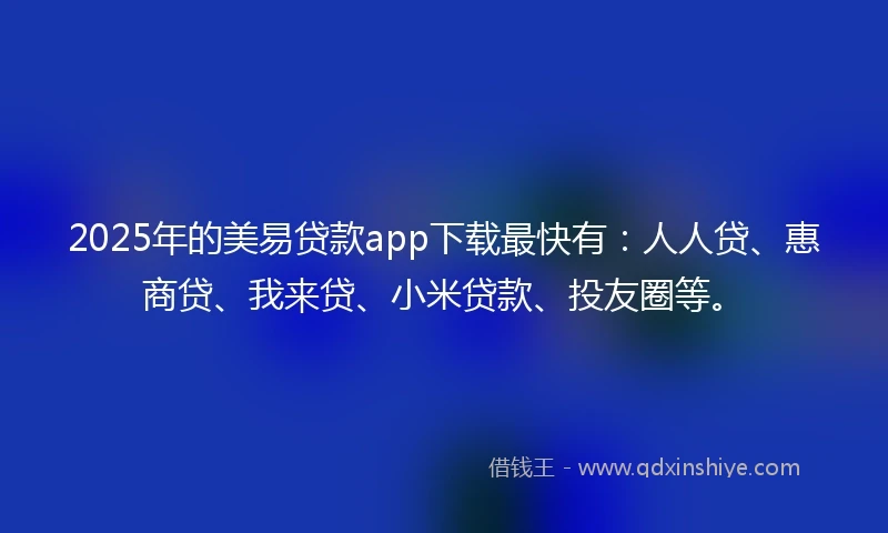2025年的美易贷款app下载最快有：人人贷、惠商贷、我来贷、小米贷款、投友圈等。