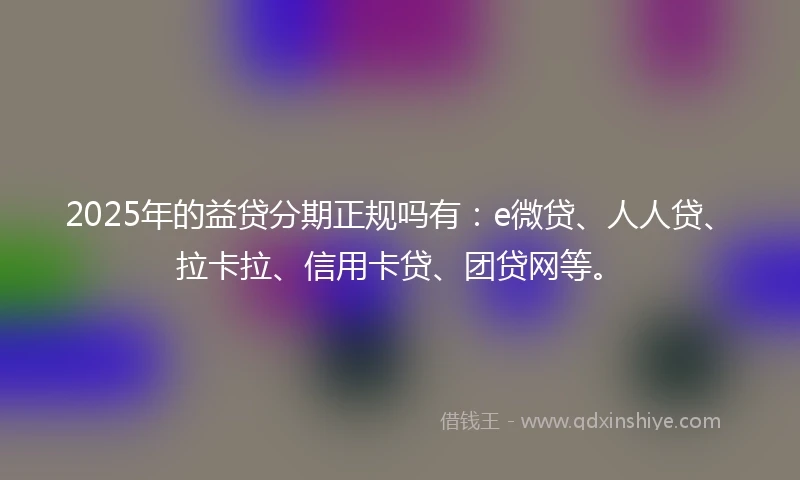 2025年的益贷分期正规吗有：e微贷、人人贷、拉卡拉、信用卡贷、团贷网等。