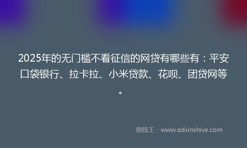 2025年的无门槛不看征信的网贷有哪些有：平安口袋银行、拉卡拉、小米贷款、花呗、团贷网等。