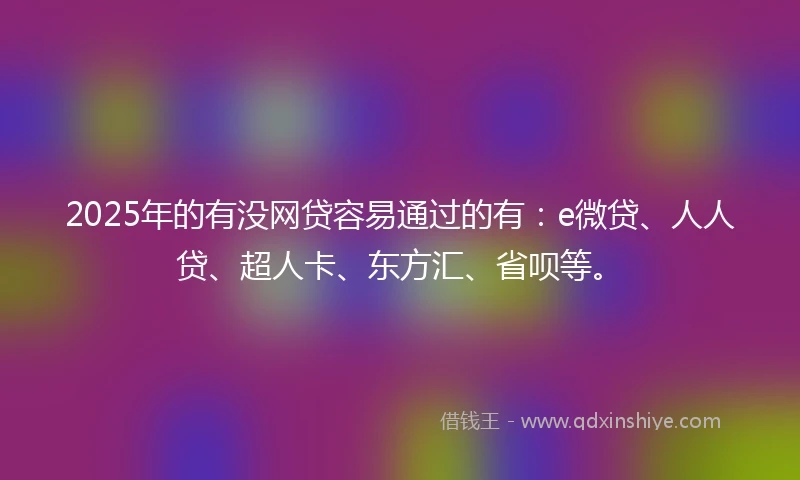 2025年的有没网贷容易通过的有：e微贷、人人贷、超人卡、东方汇、省呗等。