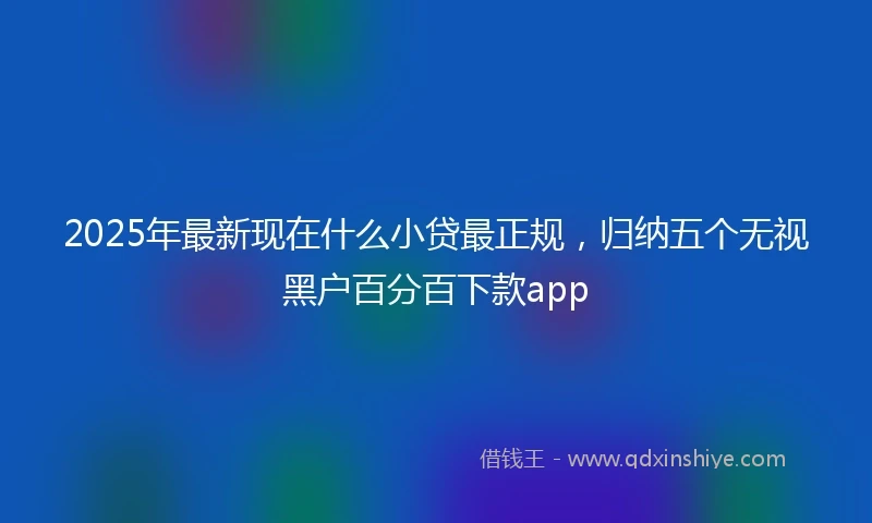 2025年最新现在什么小贷最正规，归纳五个无视黑户百分百下款app