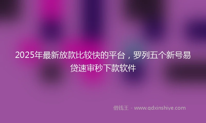 2025年最新放款比较快的平台，罗列五个新号易贷速审秒下款软件