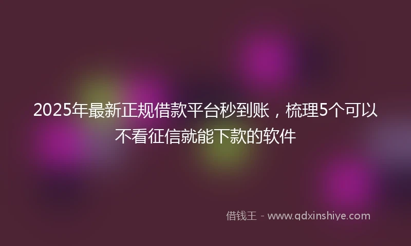 2025年最新正规借款平台秒到账，梳理5个可以不看征信就能下款的软件