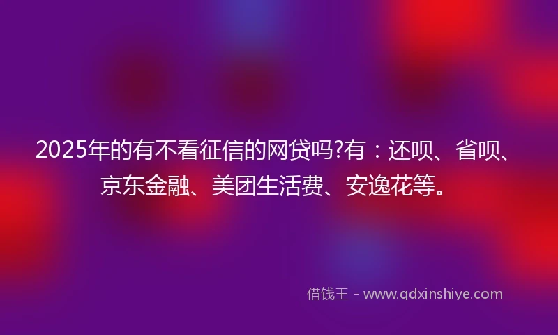 2025年的有不看征信的网贷吗?有：还呗、省呗、京东金融、美团生活费、安逸花等。
