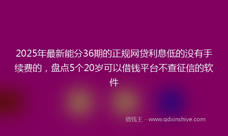 2025年最新能分36期的正规网贷利息低的没有手续费的，盘点5个20岁可以借钱平台不查征信的软件
