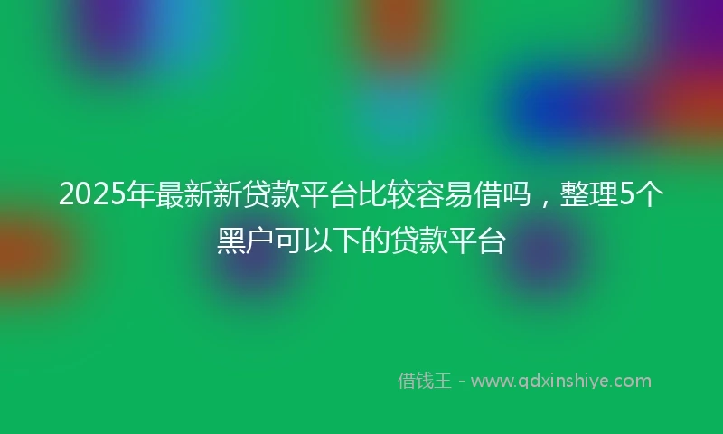 2025年最新新贷款平台比较容易借吗，整理5个黑户可以下的贷款平台